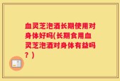 血灵芝泡酒长期使用对身体好吗(长期食用血灵芝泡酒对身体有益吗？)