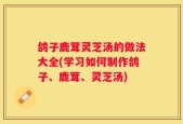 鸽子鹿茸灵芝汤的做法大全(学习如何制作鸽子、鹿茸、灵芝汤)