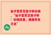 仙子堂灵芝孢子粉价格_“仙子堂灵芝孢子粉：价格优惠，健康养生之选”