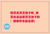 微灵岳灵芝孢子粉_微灵岳高品质灵芝孢子粉：健康养生新选择)