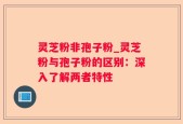 灵芝粉非孢子粉_灵芝粉与孢子粉的区别：深入了解两者特性