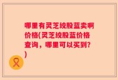 哪里有灵芝绞股蓝卖啊价格(灵芝绞股蓝价格查询，哪里可以买到？)