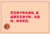 灵芝孢子粉无商标_高品质灵芝孢子粉，无商标，纯净天然，