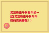 灵芝粉孢子粉和牛奶一起(灵芝粉孢子粉与牛奶的完美搭配！)