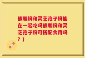 熊胆粉和灵芝孢子粉能在一起吃吗熊胆粉和灵芝孢子粉可搭配食用吗？)