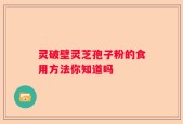 灵破壁灵芝孢子粉的食用方法你知道吗