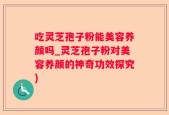吃灵芝孢子粉能美容养颜吗_灵芝孢子粉对美容养颜的神奇功效探究)