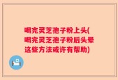 喝完灵芝孢子粉上头(喝完灵芝孢子粉后头晕这些方法或许有帮助)