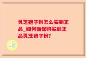 灵芝孢子粉怎么买到正品_如何确保购买到正品灵芝孢子粉？