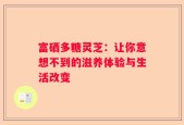 富硒多糖灵芝：让你意想不到的滋养体验与生活改变