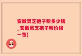 安徽灵芝孢子粉多少钱_安徽灵芝孢子粉价格一览)
