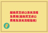 越南灵芝进口清关流程及费用(越南灵芝进口费用及清关流程指南)