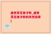 盛世灵芝孢子粉_盛世灵芝孢子粉的天然选择)