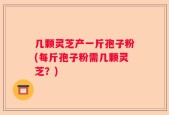 几颗灵芝产一斤孢子粉(每斤孢子粉需几颗灵芝？)