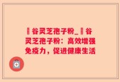 綠谷灵芝孢子粉_綠谷灵芝孢子粉：高效增强免疫力，促进健康生活