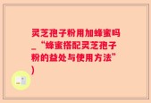 灵芝孢子粉用加蜂蜜吗_“蜂蜜搭配灵芝孢子粉的益处与使用方法”)