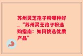 苏州灵芝孢子粉哪种好_“苏州灵芝孢子粉选购指南：如何挑选优质产品”
