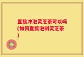 直接冲泡灵芝茶可以吗(如何直接泡制灵芝茶)