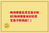 梅州哪里买灵芝孢子粉好(梅州哪里有好的灵芝孢子粉供应？)