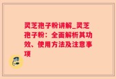 灵芝孢子粉讲解_灵芝孢子粉：全面解析其功效、使用方法及注意事项