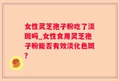 女性灵芝孢子粉吃了淡斑吗_女性食用灵芝孢子粉能否有效淡化色斑？