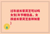 过年送长辈灵芝可以吗女生(年节赠佳品，女孩送长辈灵芝吉祥如意)