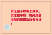 灵芝孢子粉晚上尿多_灵芝孢子粉：夜间尿量增加的原因及改善方法)