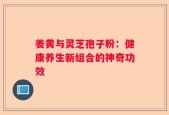 姜黄与灵芝孢子粉：健康养生新组合的神奇功效