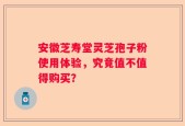 安徽芝寿堂灵芝孢子粉使用体验，究竟值不值得购买？