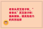 老骨头灵芝孢子粉_“老骨头”灵芝孢子粉：强身健体，提高免疫力的天然选择