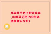 韩国灵芝孢子粉好卖吗_韩国灵芝孢子粉市场销售情况分析)