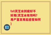 tst灵芝水到底好不好用(灵芝水有效吗？用户直言用后感觉如何)