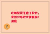 吃破壁灵芝孢子粉后，竟然会导致大便粗糙？深度