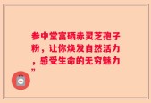 参中堂富硒赤灵芝孢子粉，让你焕发自然活力，感受生命的无穷魅力”