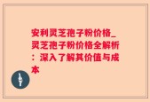 安利灵芝孢子粉价格_灵芝孢子粉价格全解析：深入了解其价值与成本