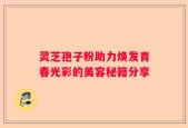 灵芝孢子粉助力焕发青春光彩的美容秘籍分享