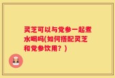 灵芝可以与党参一起煮水喝吗(如何搭配灵芝和党参饮用？)