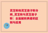灵芝粉和灵芝孢子粉分辨_灵芝粉与灵芝孢子粉：全面解析两者的区别与应用