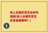 老人长期饮灵芝水好吗视频(老人长期饮灵芝水有益健康吗？)