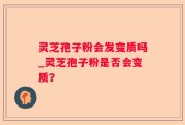 灵芝孢子粉会发变质吗_灵芝孢子粉是否会变质？