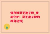 值夜班灵芝孢子粉_夜间守护：灵芝孢子粉的神奇功效)