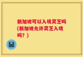 新加坡可以入境灵芝吗(新加坡允许灵芝入境吗？)