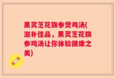 黑灵芝花旗参煲鸡汤(滋补佳品，黑灵芝花旗参鸡汤让你体验健康之美)