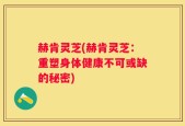 赫肯灵芝(赫肯灵芝：重塑身体健康不可或缺的秘密)