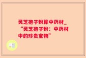 灵芝孢子粉算中药材_“灵芝孢子粉：中药材中的珍贵宝物”