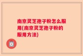 南京灵芝孢子粉怎么服用(南京灵芝孢子粉的服用方法)