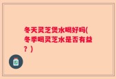 冬天灵芝煲水喝好吗(冬季喝灵芝水是否有益？)