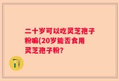 二十岁可以吃灵芝孢子粉嘛(20岁能否食用灵芝孢子粉？