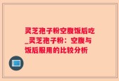 灵芝孢子粉空腹饭后吃_灵芝孢子粉：空腹与饭后服用的比较分析
