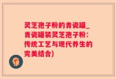 灵芝孢子粉的青瓷罐_青瓷罐装灵芝孢子粉：传统工艺与现代养生的完美结合)